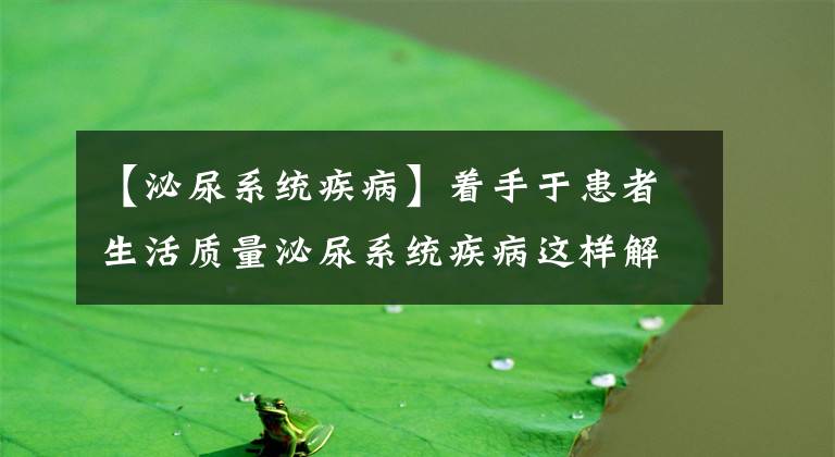 【泌尿系統(tǒng)疾病】著手于患者生活質(zhì)量泌尿系統(tǒng)疾病這樣解決