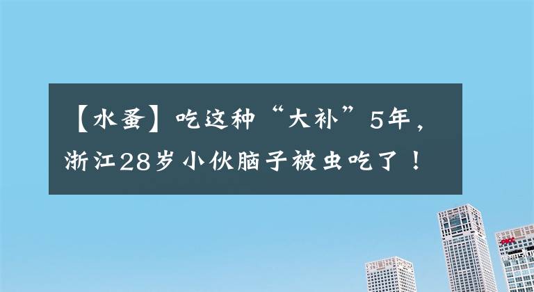 【水蚤】吃這種“大補(bǔ)”5年，浙江28歲小伙腦子被蟲吃了！老爸腸子悔青