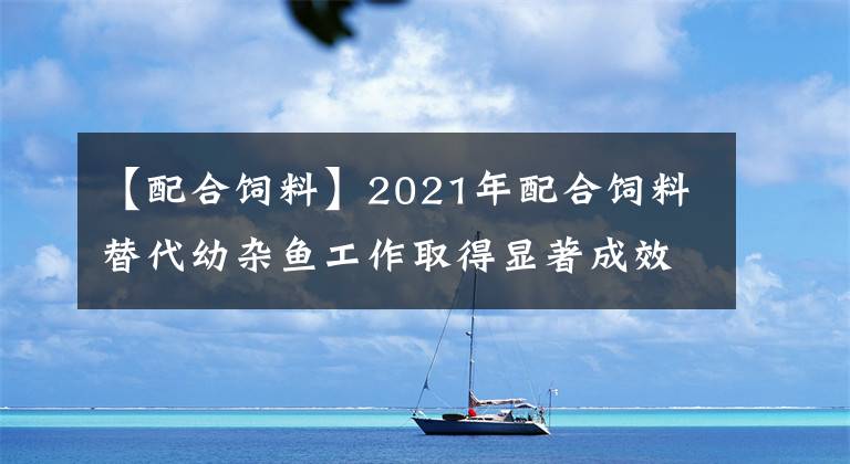 【配合飼料】2021年配合飼料替代幼雜魚工作取得顯著成效