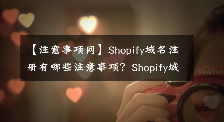 【注意事項網(wǎng)】Shopify域名注冊有哪些注意事項？Shopify域名注意事項&綁定指南