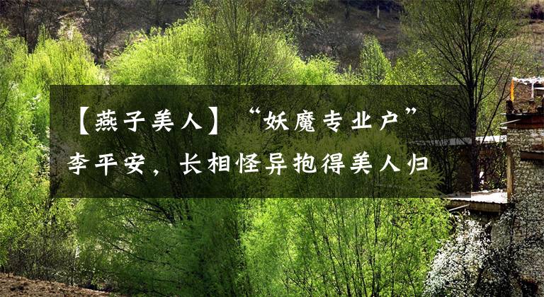 【燕子美人】“妖魔專業(yè)戶”李平安，長相怪異抱得美人歸，被稱最成功的癩蛤蟆