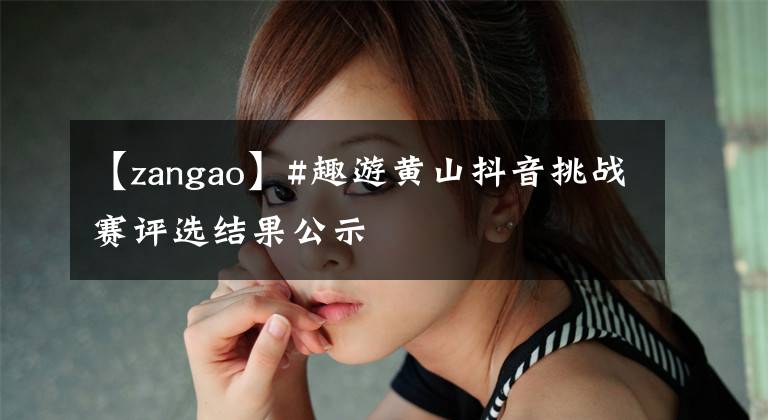 【zangao】#趣游黃山抖音挑戰(zhàn)賽評(píng)選結(jié)果公示