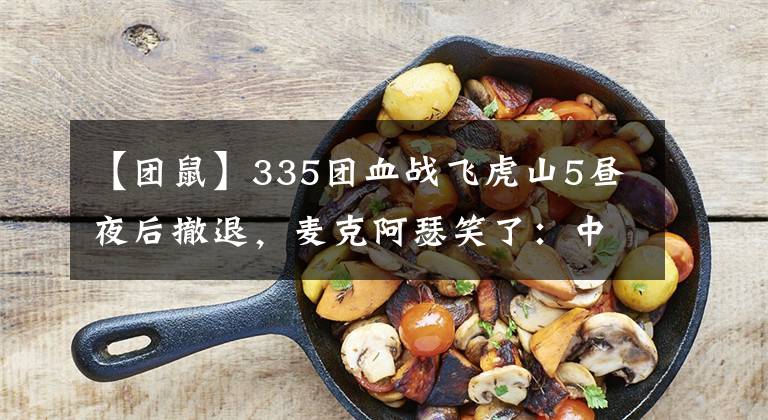 【團(tuán)鼠】335團(tuán)血戰(zhàn)飛虎山5晝夜后撤退，麥克阿瑟笑了：中國軍隊(duì)不過如此