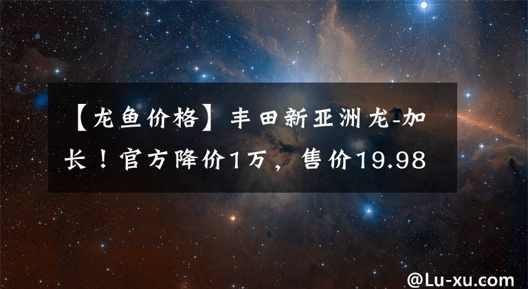 【龍魚(yú)價(jià)格】豐田新亞洲龍-加長(zhǎng)！官方降價(jià)1萬(wàn)，售價(jià)19.98萬(wàn)起，你喜歡嗎？