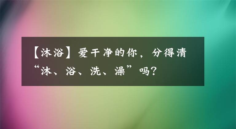 【沐浴】愛(ài)干凈的你，分得清“沐、浴、洗、澡”嗎？