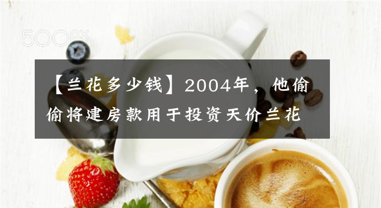 【蘭花多少錢】2004年，他偷偷將建房款用于投資天價蘭花，老婆知曉后和他離婚