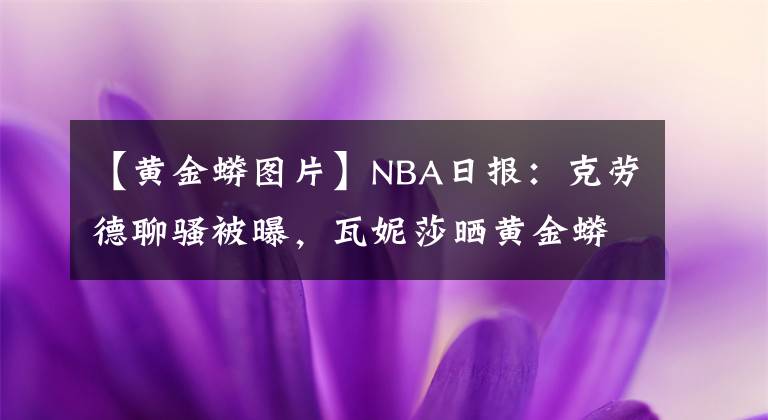 【黃金蟒圖片】NBA日報(bào)：克勞德聊騷被曝，瓦妮莎曬黃金蟒合照，路標(biāo)被交易原因