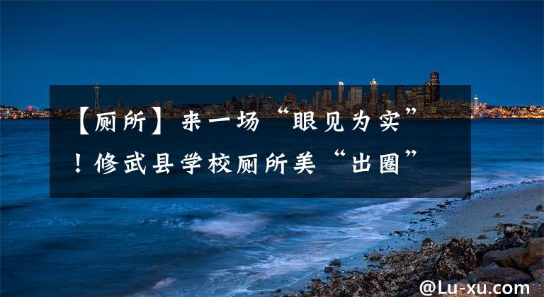 【廁所】來一場“眼見為實”！修武縣學(xué)校廁所美“出圈”獲教育部調(diào)研組點贊