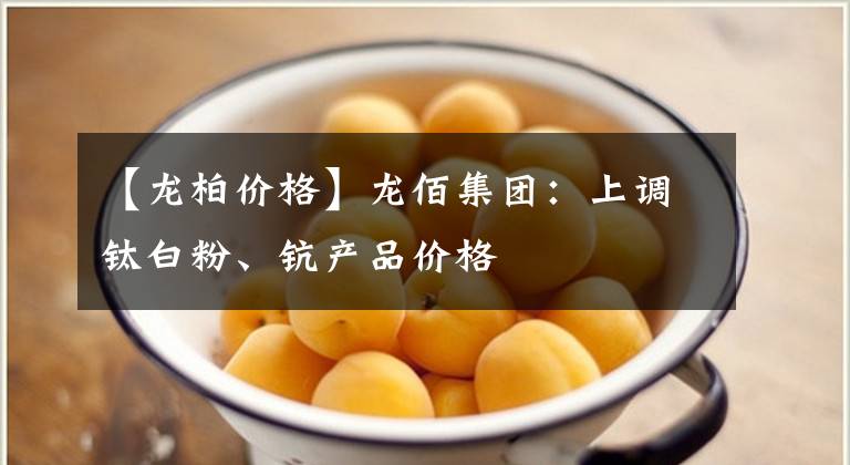 【龍柏價(jià)格】龍佰集團(tuán)：上調(diào)鈦白粉、鈧產(chǎn)品價(jià)格