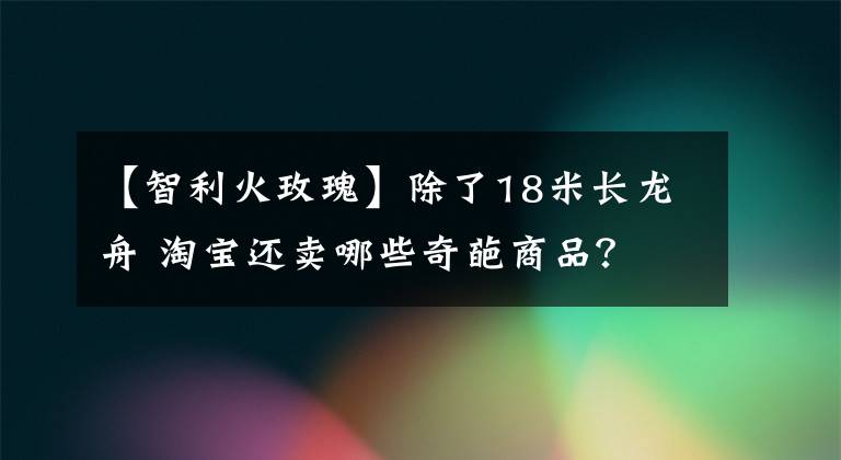 【智利火玫瑰】除了18米長龍舟 淘寶還賣哪些奇葩商品？