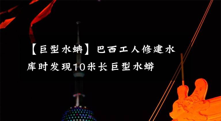 【巨型水蚺】巴西工人修建水庫時發(fā)現(xiàn)10米長巨型水蟒