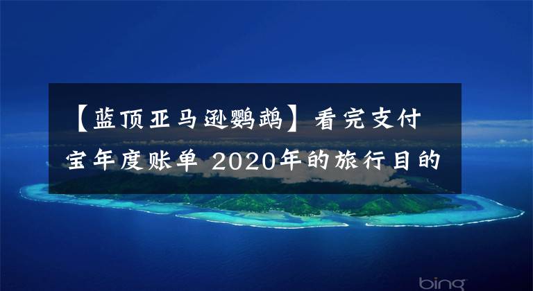 【藍(lán)頂亞馬遜鸚鵡】看完支付寶年度賬單 2020年的旅行目的地只能去這10個(gè)國(guó)家了