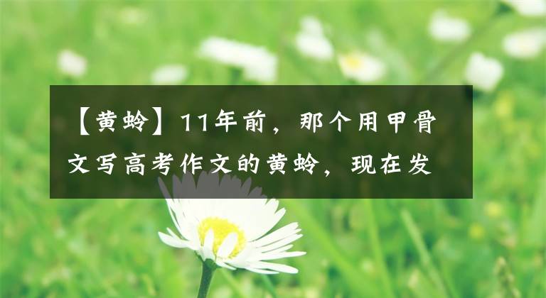 【黃蛉】11年前，那個(gè)用甲骨文寫(xiě)高考作文的黃蛉，現(xiàn)在發(fā)展得怎么樣了？