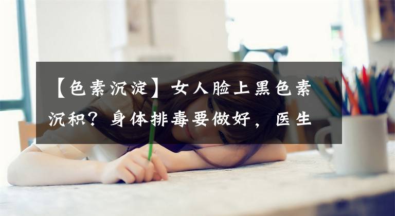 【色素沉淀】女人臉上黑色素沉積？身體排毒要做好，醫(yī)生：多吃這種食物