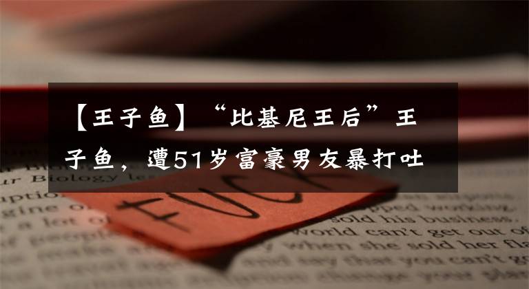 【王子魚(yú)】“比基尼王后”王子魚(yú)，遭51歲富豪男友暴打吐血，頭骨也骨折太慘