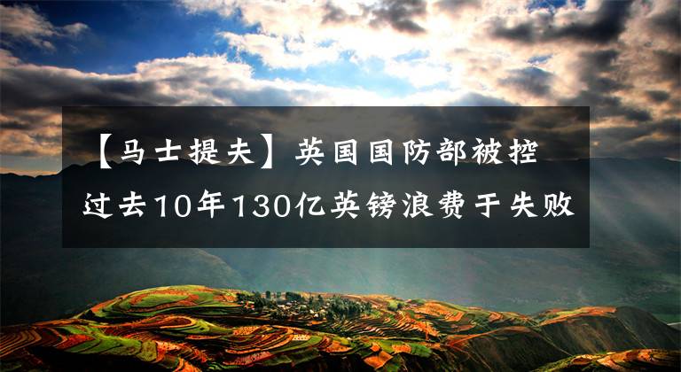 【馬士提夫】英國(guó)國(guó)防部被控過(guò)去10年130億英鎊浪費(fèi)于失敗的設(shè)備項(xiàng)目