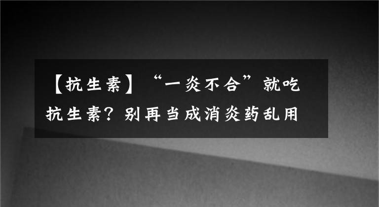 【抗生素】“一炎不合”就吃抗生素？別再當(dāng)成消炎藥亂用了，小心“藥”你命