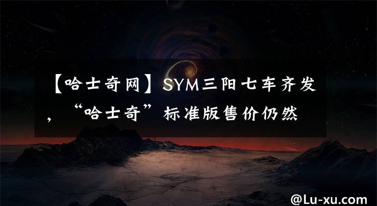 【哈士奇網(wǎng)】SYM三陽七車齊發(fā)，“哈士奇”標準版售價仍然不變