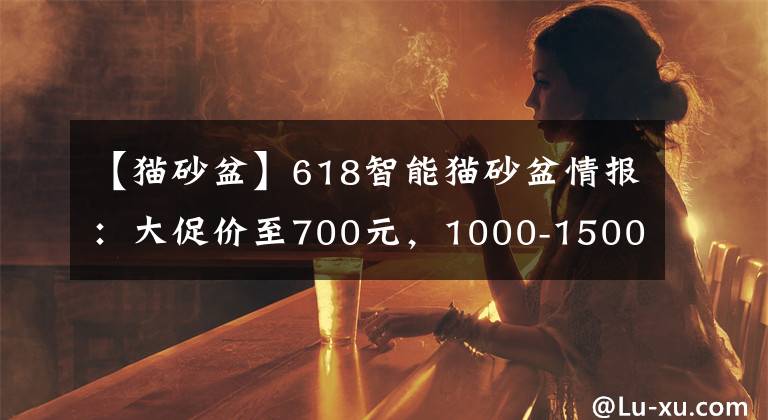 【貓砂盆】618智能貓砂盆情報(bào)：大促價(jià)至700元，1000-1500元為主流價(jià)格帶