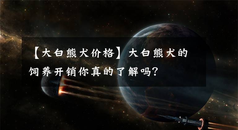 【大白熊犬價格】大白熊犬的飼養(yǎng)開銷你真的了解嗎？