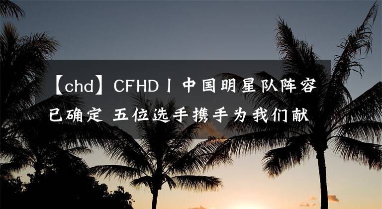 【chd】CFHD丨中國(guó)明星隊(duì)陣容已確定 五位選手?jǐn)y手為我們獻(xiàn)上視覺盛宴