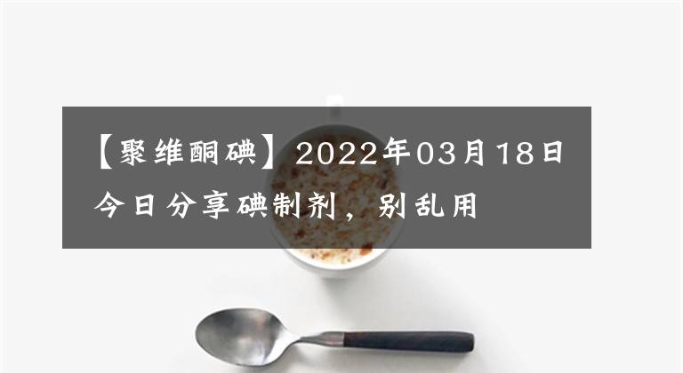 【聚維酮碘】2022年03月18日 今日分享碘制劑，別亂用