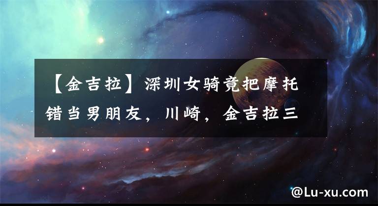 【金吉拉】深圳女騎竟把摩托錯當男朋友，川崎，金吉拉三角畸戀《車主說》