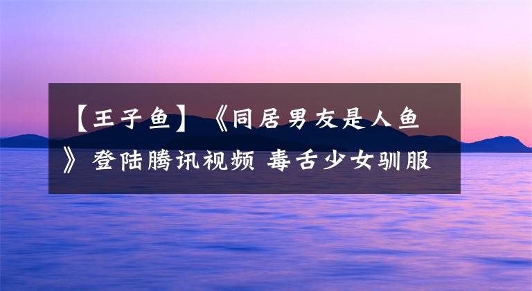 【王子魚】《同居男友是人魚》登陸騰訊視頻 毒舌少女馴服?；拭滥恤~