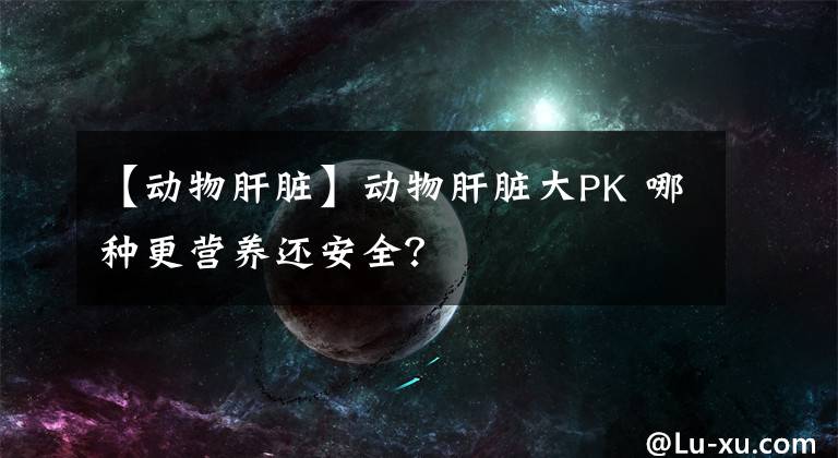 【動(dòng)物肝臟】動(dòng)物肝臟大PK 哪種更營(yíng)養(yǎng)還安全？