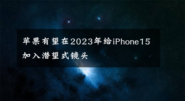 蘋果有望在2023年給iPhone15加入潛望式鏡頭