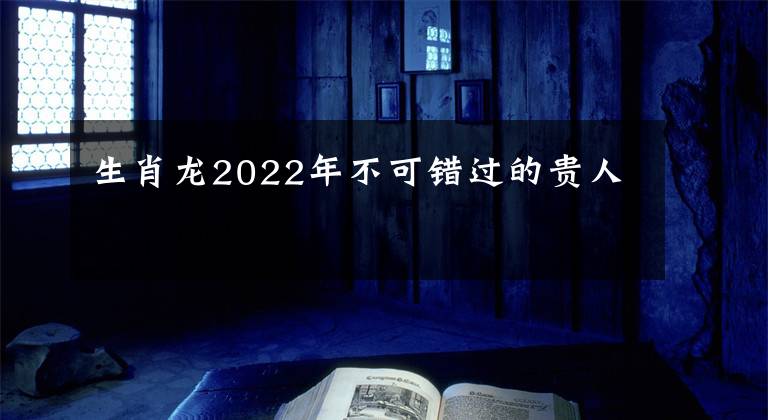 生肖龍2022年不可錯過的貴人