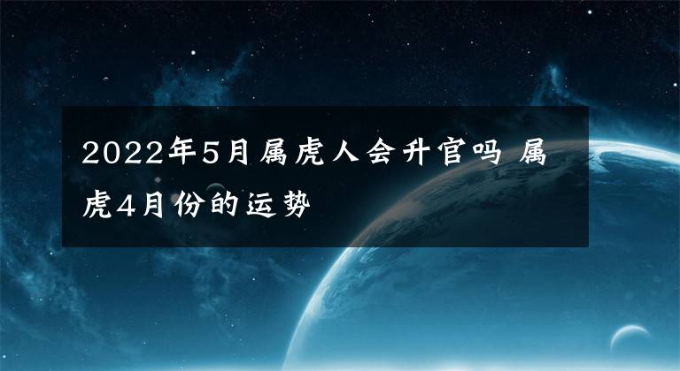 2022年5月屬虎人會升官嗎 屬虎4月份的運勢