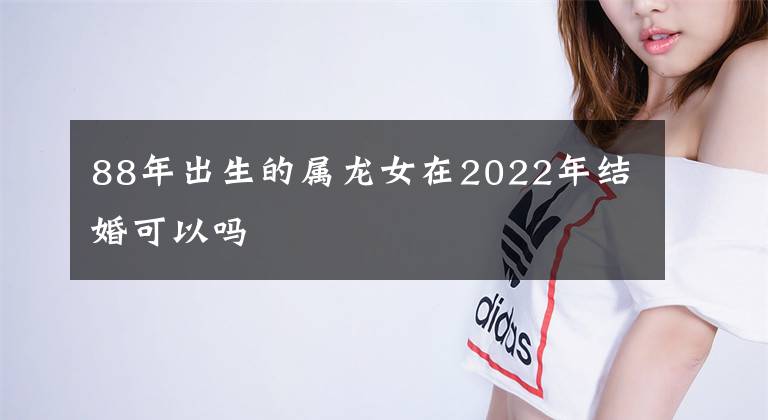 88年出生的屬龍女在2022年結(jié)婚可以嗎