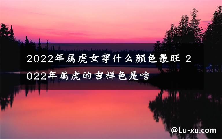 2022年屬虎女穿什么顏色最旺 2022年屬虎的吉祥色是啥