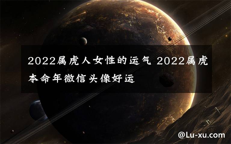 2022屬虎人女性的運氣 2022屬虎本命年微信頭像好運