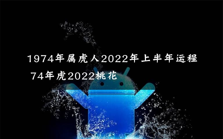 1974年屬虎人2022年上半年運程 74年虎2022桃花