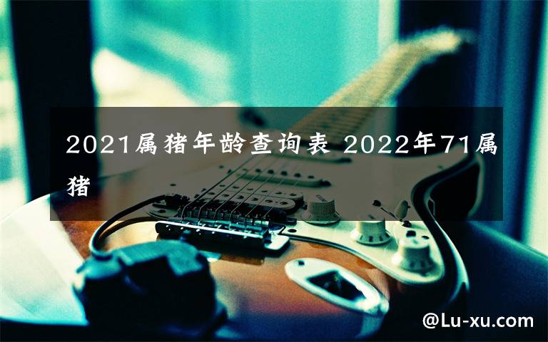 2021屬豬年齡查詢表 2022年71屬豬