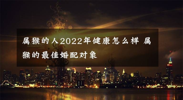 屬猴的人2022年健康怎么樣 屬猴的最佳婚配對象