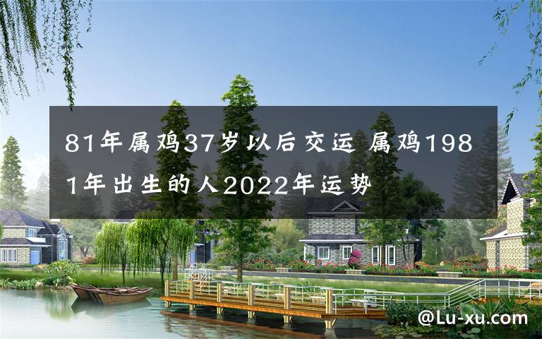 81年屬雞37歲以后交運(yùn) 屬雞1981年出生的人2022年運(yùn)勢(shì)