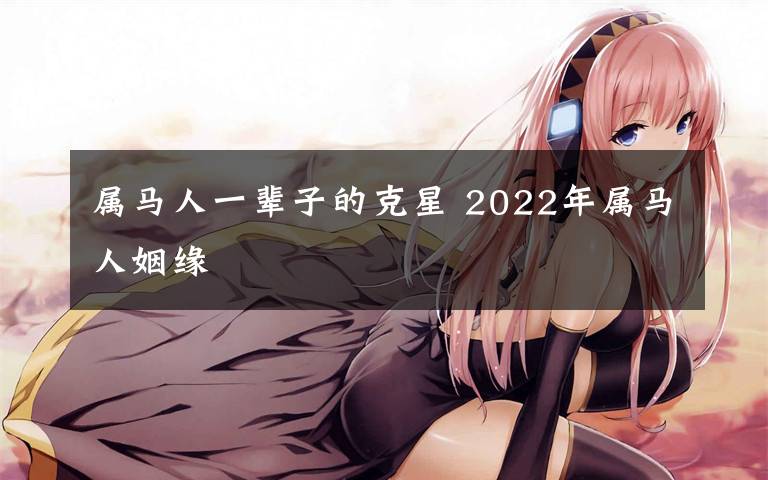 屬馬人一輩子的克星 2022年屬馬人姻緣