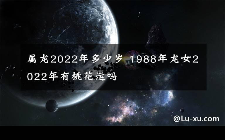 屬龍2022年多少歲 1988年龍女2022年有桃花運(yùn)嗎