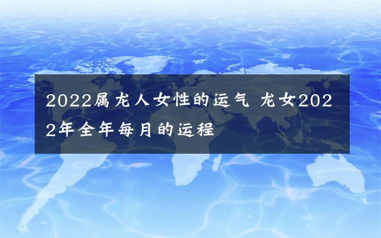 2022屬龍人女性的運(yùn)氣 龍女2022年全年每月的運(yùn)程