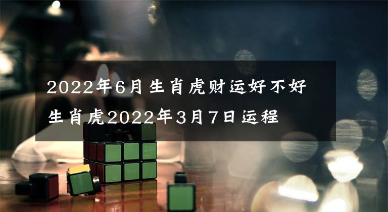 2022年6月生肖虎財(cái)運(yùn)好不好 生肖虎2022年3月7日運(yùn)程