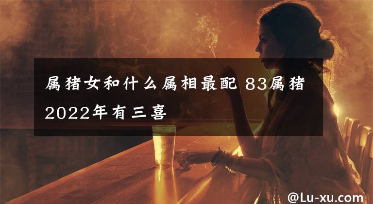 屬豬女和什么屬相最配 83屬豬2022年有三喜