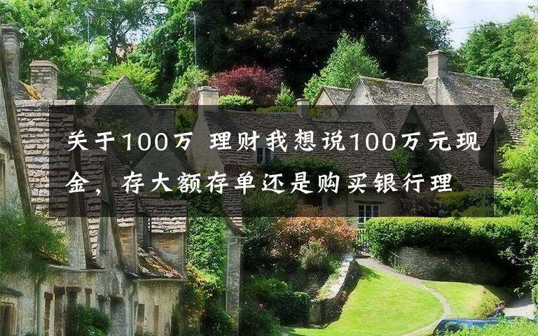 關(guān)于100萬 理財(cái)我想說100萬元現(xiàn)金，存大額存單還是購(gòu)買銀行理財(cái)產(chǎn)品？老年人這樣規(guī)劃