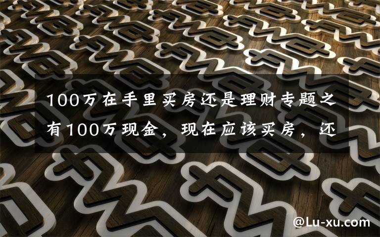 100萬(wàn)在手里買房還是理財(cái)專題之有100萬(wàn)現(xiàn)金，現(xiàn)在應(yīng)該買房，還是放在銀行存款吃利息？