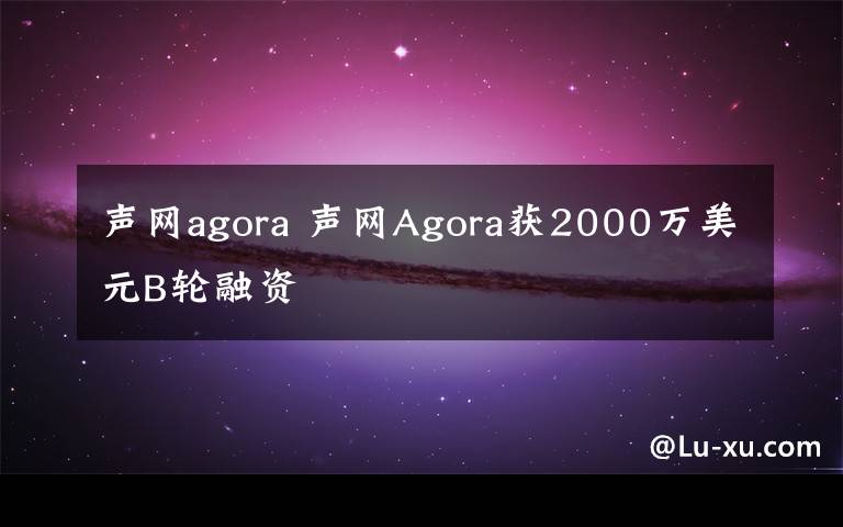 聲網(wǎng)agora 聲網(wǎng)Agora獲2000萬美元B輪融資