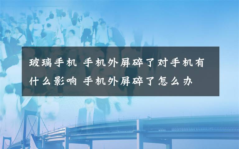 玻璃手機 手機外屏碎了對手機有什么影響 手機外屏碎了怎么辦