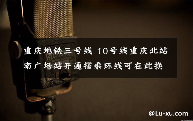 重慶地鐵三號線 10號線重慶北站南廣場站開通搭乘環(huán)線可在此換乘3號線和10號線