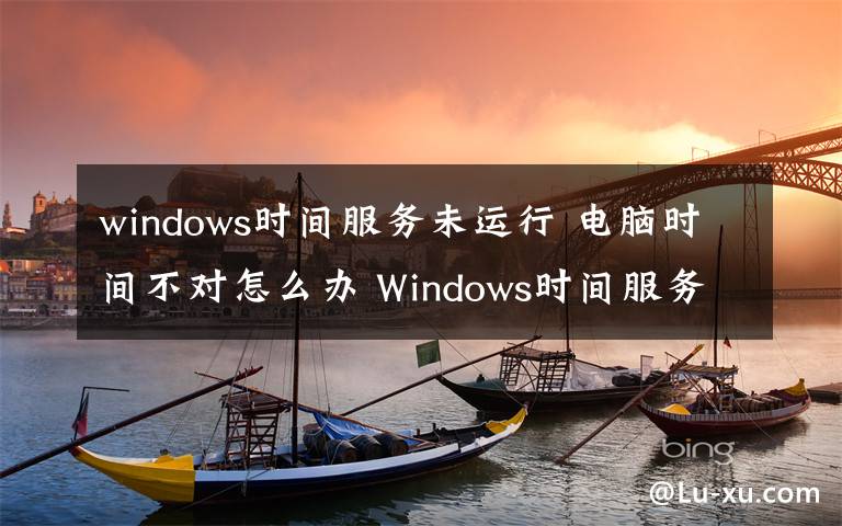 windows時間服務(wù)未運行 電腦時間不對怎么辦 Windows時間服務(wù)未運行的解決辦法